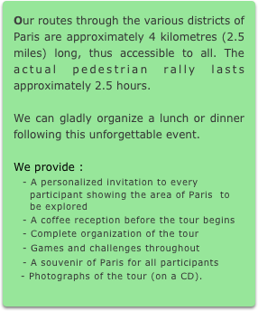 Our routes through the various districts of Paris are approximately 4 kilometres (2.5 miles) long, thus accessible to all. The actual pedestrian rally lasts approximately 2.5 hours.

We can gladly organize a lunch or dinner following this unforgettable event.

We provide :
- A personalized invitation to every
  participant showing the area of Paris  to
  be explored
- A coffee reception before the tour begins
- Complete organization of the tour
- Games and challenges throughout
- A souvenir of Paris for all participants
  - Photographs of the tour (on a CD).